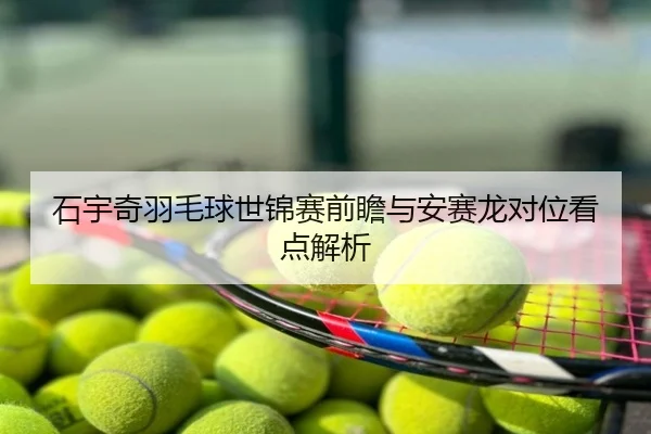 石宇奇羽毛球世锦赛前瞻与安赛龙对位看点解析