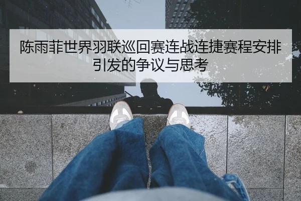 陈雨菲世界羽联巡回赛连战连捷赛程安排引发的争议与思考（BAJIESPORTS）