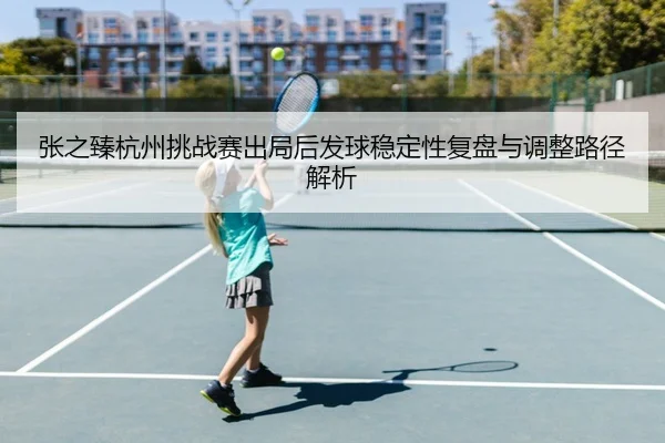 张之臻杭州挑战赛出局后发球稳定性复盘与调整路径解析（BAJIESPORTS）