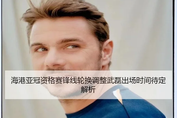海港亚冠资格赛锋线轮换调整武磊出场时间待定解析（BAJIESPORTS）